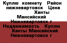 Куплю  комнату › Район ­ нижневартовск › Цена ­ 760 000 - Ханты-Мансийский, Нижневартовск г. Недвижимость » Куплю   . Ханты-Мансийский,Нижневартовск г.